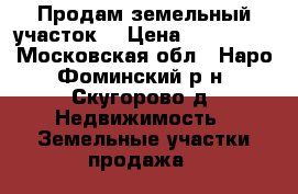 Продам земельный участок. › Цена ­ 750 000 - Московская обл., Наро-Фоминский р-н, Скугорово д. Недвижимость » Земельные участки продажа   